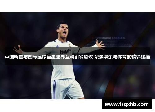 中国明星与国际足球巨星跨界互动引发热议 聚焦娱乐与体育的精彩碰撞
