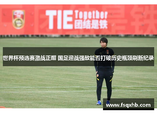 世界杯预选赛激战正酣 国足迎战强敌能否打破历史瓶颈刷新纪录