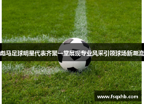 彪马足球明星代表齐聚一堂展现专业风采引领球场新潮流