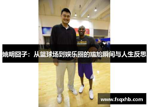 姚明囧子：从篮球场到娱乐圈的尴尬瞬间与人生反思