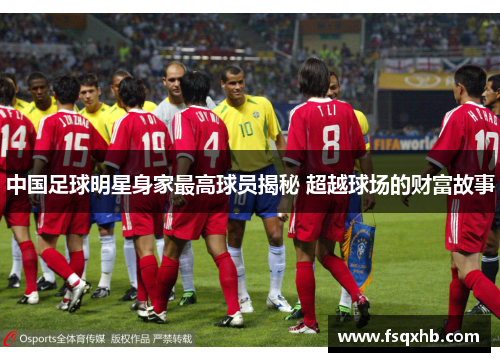 中国足球明星身家最高球员揭秘 超越球场的财富故事