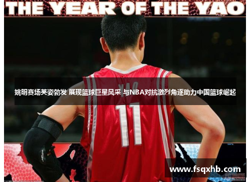姚明赛场英姿勃发 展现篮球巨星风采 与NBA对抗激烈角逐助力中国篮球崛起