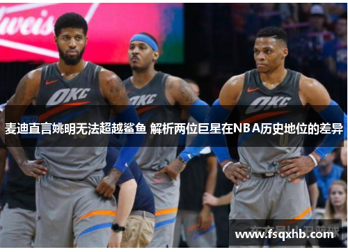 麦迪直言姚明无法超越鲨鱼 解析两位巨星在NBA历史地位的差异