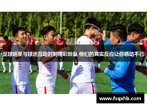 足球明星与球迷互动时刻精彩纷呈 他们的真实反应让你感动不已