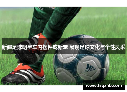 新疆足球明星车内摆件成新宠 展现足球文化与个性风采
