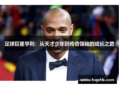 足球巨星亨利：从天才少年到传奇领袖的成长之路