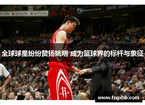全球球星纷纷赞扬姚明 成为篮球界的标杆与象征