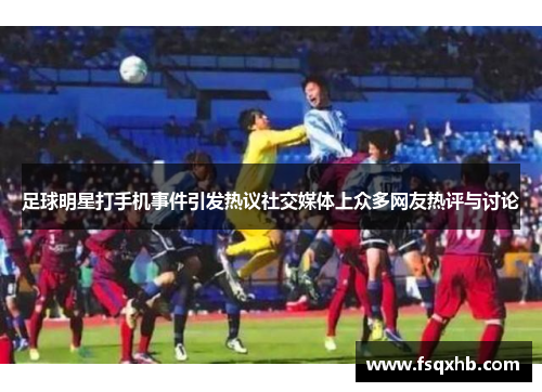 足球明星打手机事件引发热议社交媒体上众多网友热评与讨论